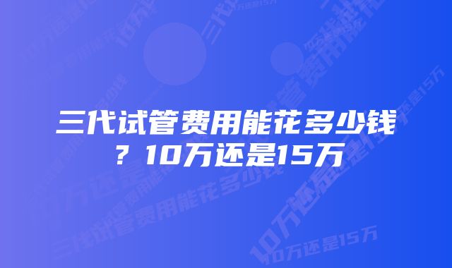 三代试管费用能花多少钱?10万还是15万