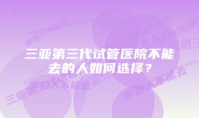 三亚第三代试管医院不能去的人如何选择?