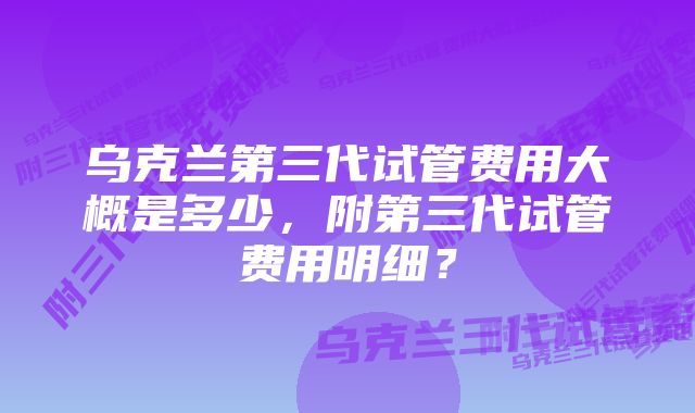 乌克兰第三代试管费用大概是多少,附第三代试管费用明细?