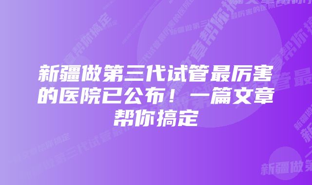 新疆做第三代试管最厉害的医院已公布!一篇文章帮你搞定