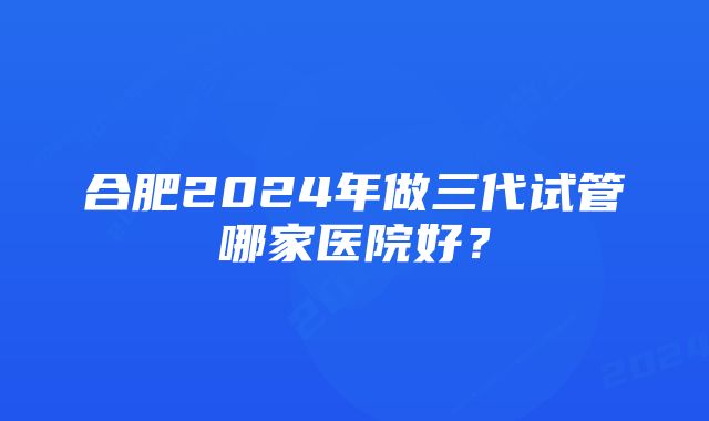 合肥2024年做三代试管哪家医院好?