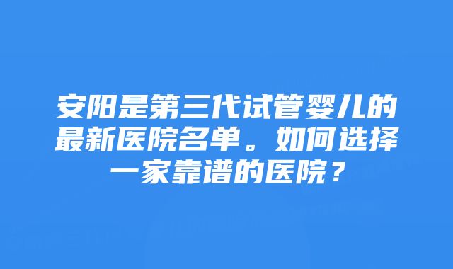 安阳是第三代试管婴儿的最新医院名单。如何选择一家靠谱的医院?