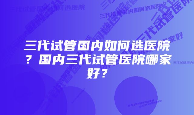 三代试管国内如何选医院?国内三代试管医院哪家好?
