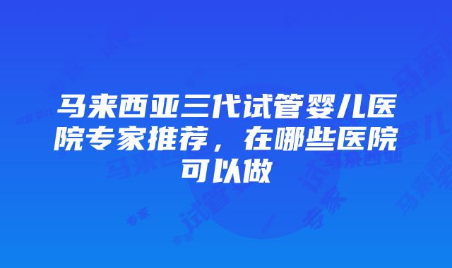 马来西亚三代试管婴儿医院专家推荐,在哪些医院可以做