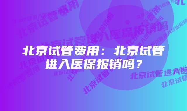 北京试管费用:北京试管进入医保报销吗?