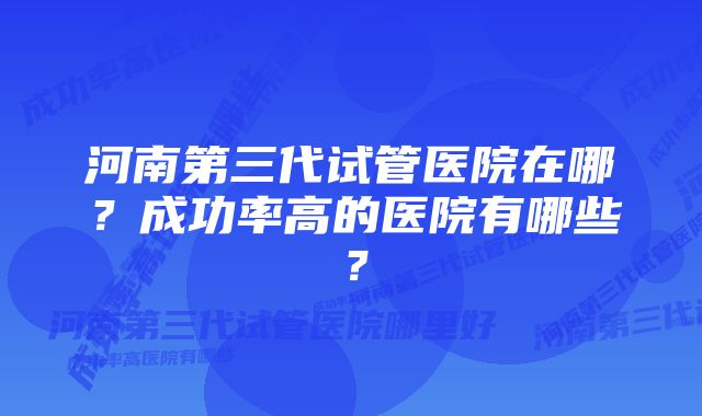 河南第三代试管医院在哪?成功率高的医院有哪些?