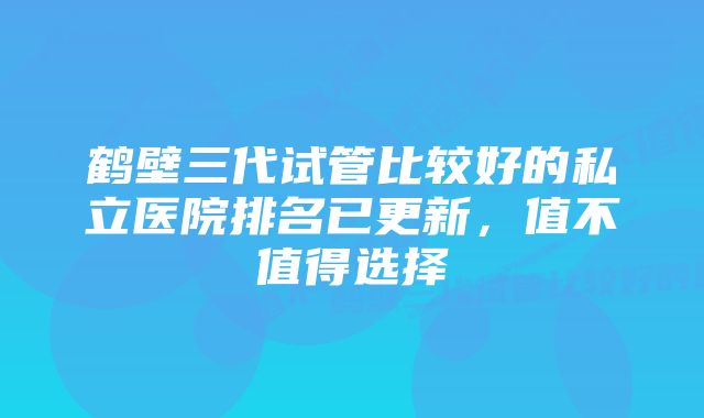 鹤壁三代试管比较好的私立医院排名已更新,值不值得选择