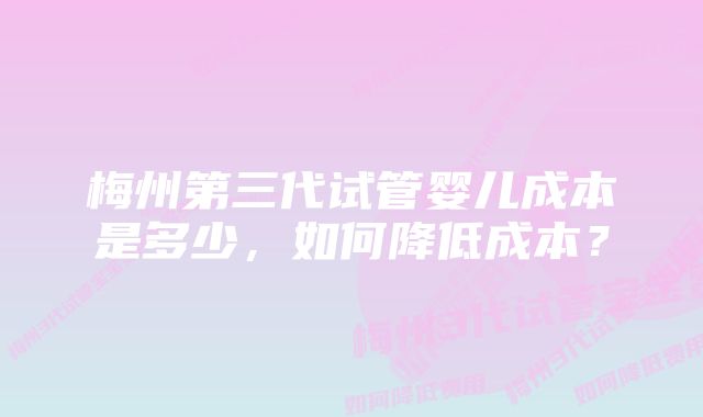 梅州第三代试管婴儿成本是多少,如何降低成本?