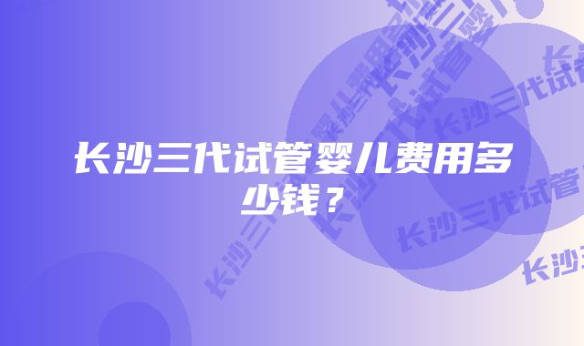 长沙三代试管婴儿费用多少钱?