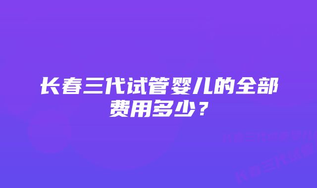 长春三代试管婴儿的全部费用多少?