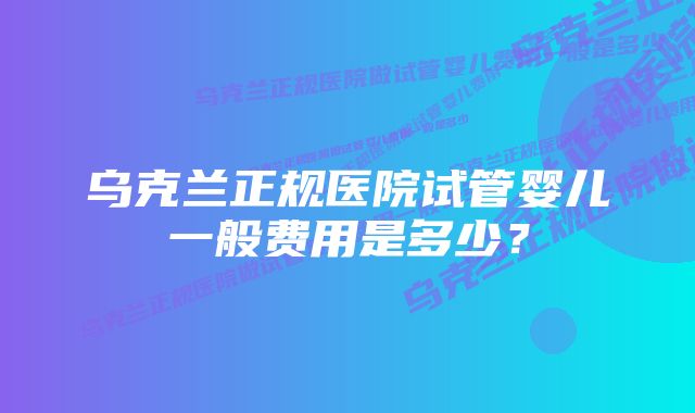 乌克兰正规医院试管婴儿一般费用是多少?