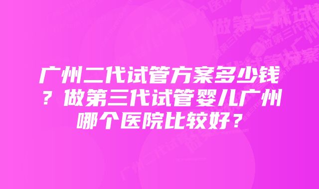 广州二代试管方案多少钱?做第三代试管婴儿广州哪个医院比较好?