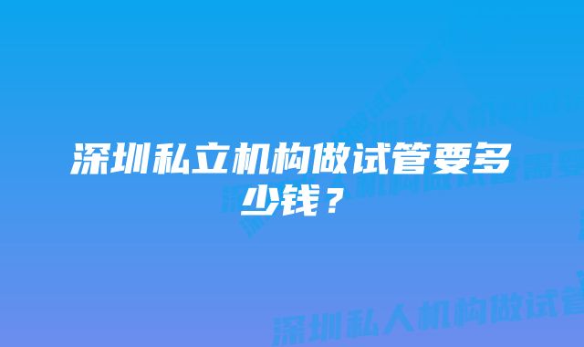 深圳私立机构做试管要多少钱?