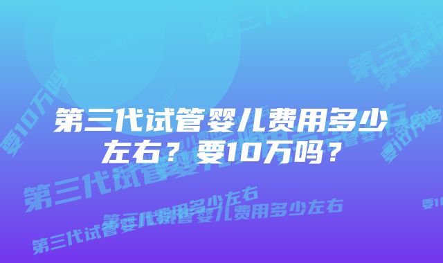 第三代试管婴儿费用多少左右?要10万吗?