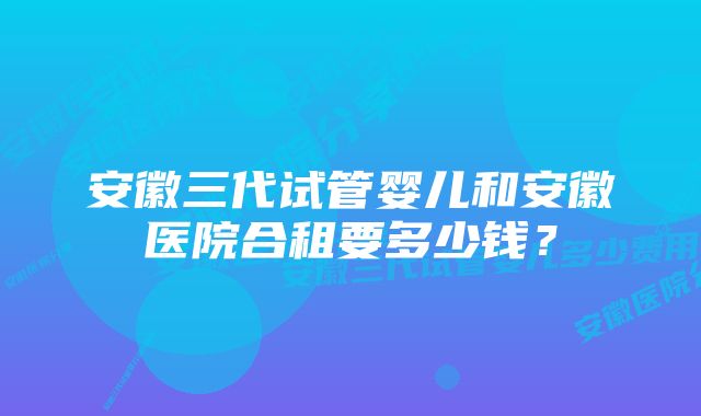 安徽三代试管婴儿和安徽医院合租要多少钱?