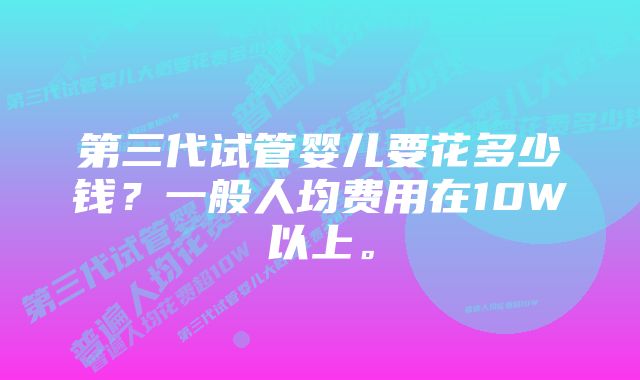第三代试管婴儿要花多少钱?一般人均费用在10W以上。