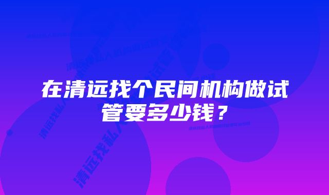 在清远找个民间机构做试管要多少钱?