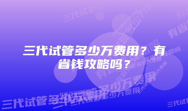 三代试管多少万费用?有省钱攻略吗?