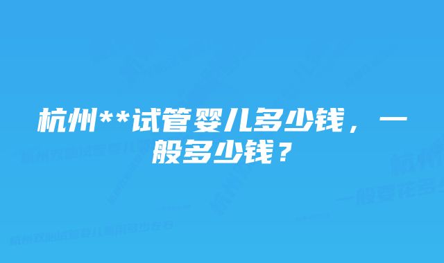 杭州**试管婴儿多少钱,一般多少钱?