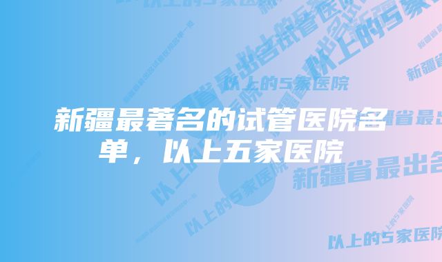 新疆最著名的试管医院名单,以上五家医院