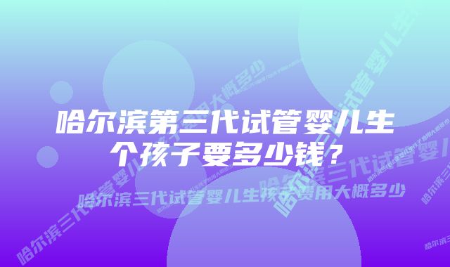 哈尔滨第三代试管婴儿生个孩子要多少钱?