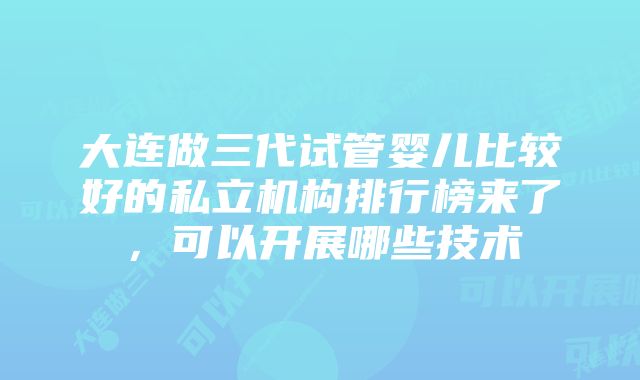 大连做三代试管婴儿比较好的私立机构排行榜来了,可以开展哪些技术