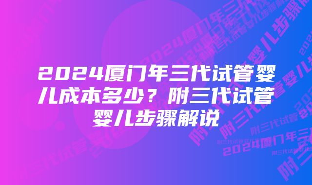2024厦门年三代试管婴儿成本多少?附三代试管婴儿步骤解说