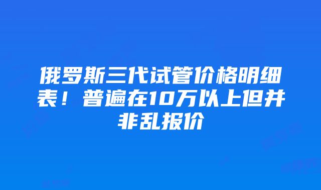 俄罗斯三代试管价格明细表!普遍在10万以上但并非乱报价