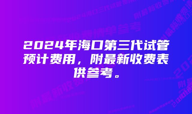 2024年海口第三代试管预计费用,附最新收费表供参考。