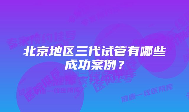 北京地区三代试管有哪些成功案例?