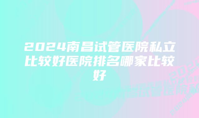 2024南昌试管医院私立比较好医院排名哪家比较好