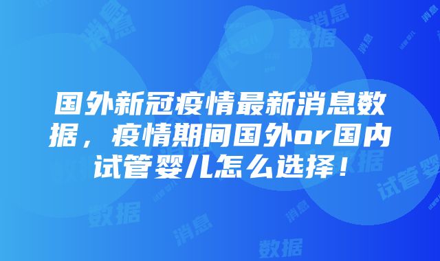 国外新冠疫情最新消息数据,疫情期间国外or国内试管婴儿怎么选择!