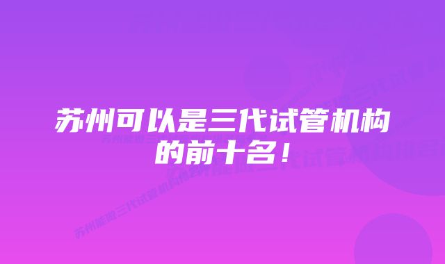 苏州可以是三代试管机构的前十名!
