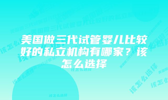 美国做三代试管婴儿比较好的私立机构有哪家?该怎么选择