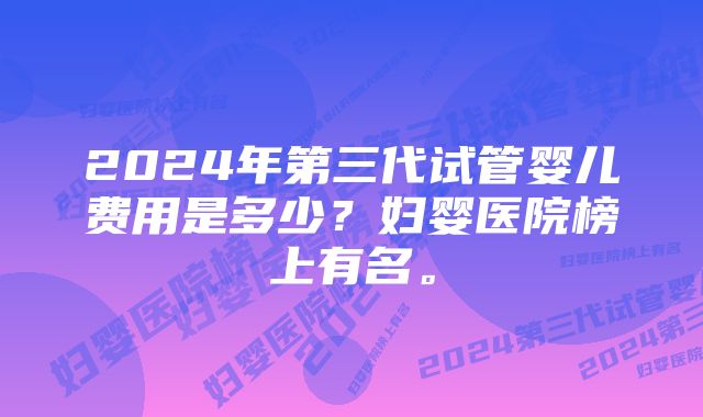 2024年第三代试管婴儿费用是多少?妇婴医院榜上有名。