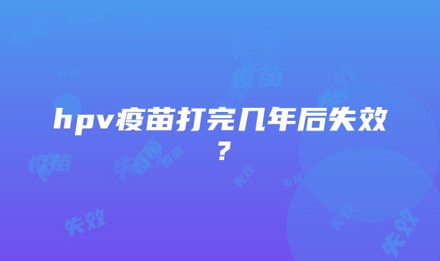 hpv疫苗打完几年后失效?