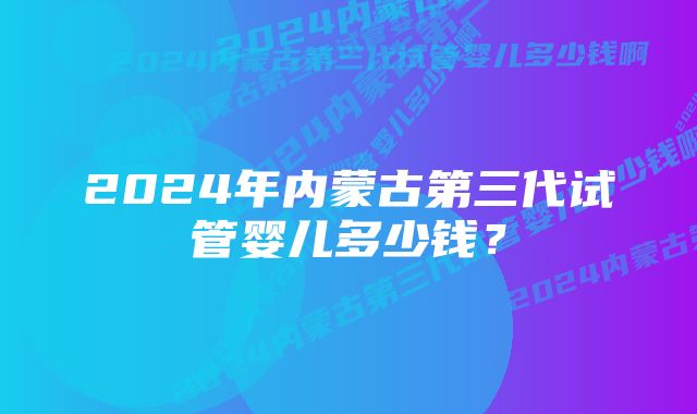 2024年内蒙古第三代试管婴儿多少钱?