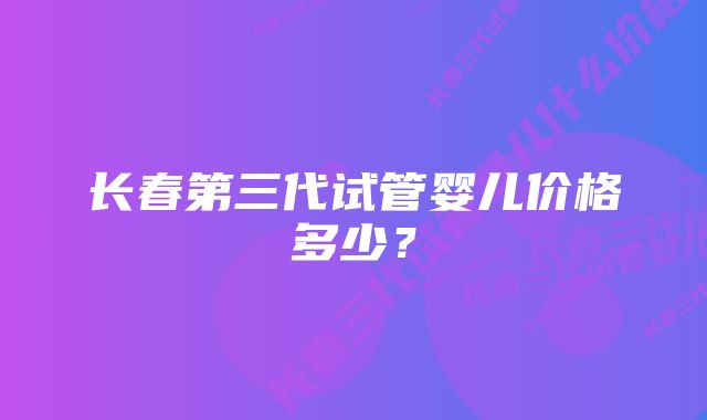 长春第三代试管婴儿价格多少?