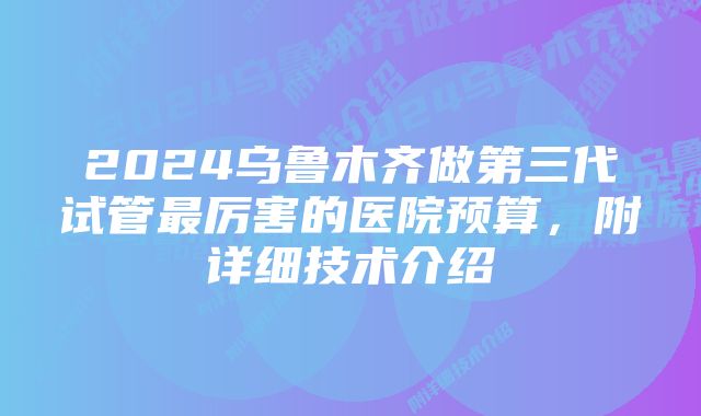 2024乌鲁木齐做第三代试管最厉害的医院预算,附详细技术介绍