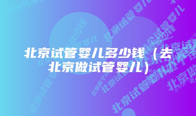 北京试管婴儿多少钱(去北京做试管婴儿)