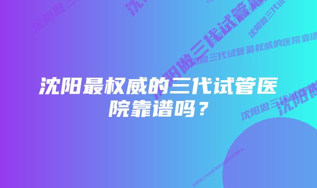 沈阳最权威的三代试管医院靠谱吗?