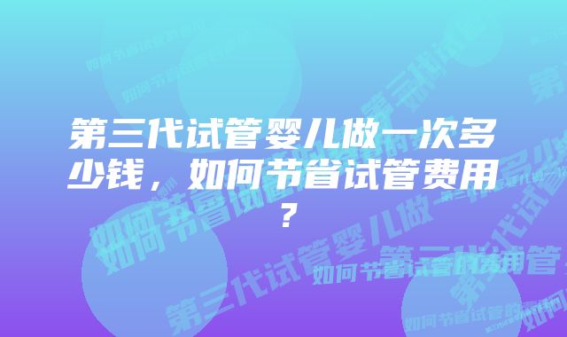 第三代试管婴儿做一次多少钱,如何节省试管费用?