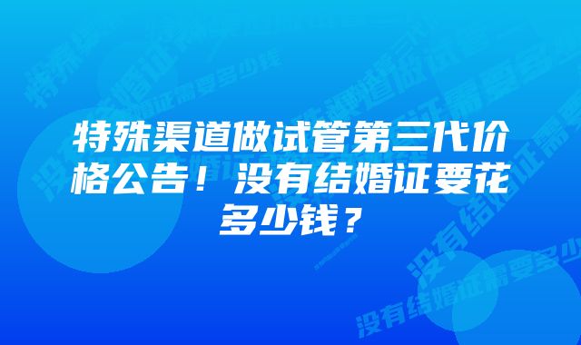 特殊渠道做试管第三代价格公告!没有结婚证要花多少钱?
