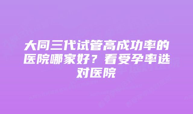 大同三代试管高成功率的医院哪家好?看受孕率选对医院