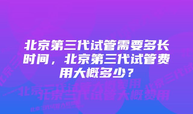 北京第三代试管需要多长时间,北京第三代试管费用大概多少?