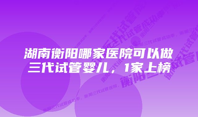 湖南衡阳哪家医院可以做三代试管婴儿,1家上榜
