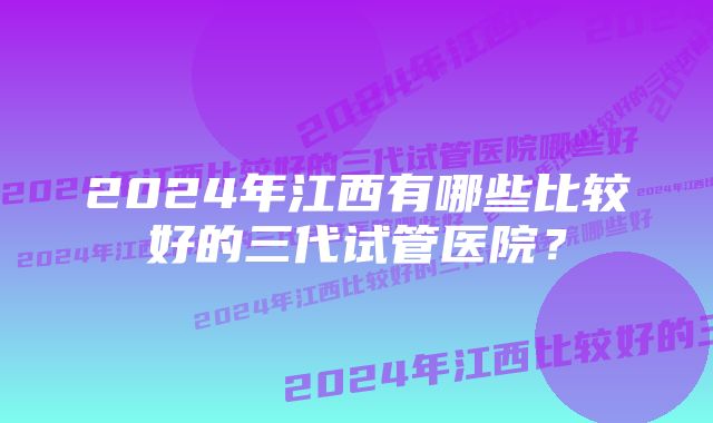 2024年江西有哪些比较好的三代试管医院?