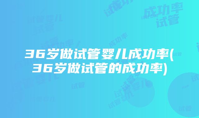 36岁做试管婴儿成功率(36岁做试管的成功率)