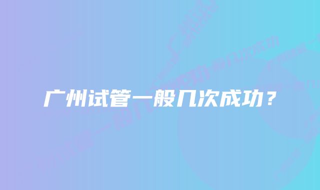 广州试管一般几次成功?