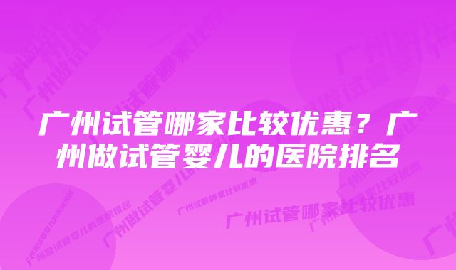 广州试管哪家比较优惠?广州做试管婴儿的医院排名